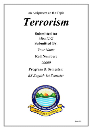 Page | 1
An Assignment on the Topic
Terrorism
Submitted to:
Miss XYZ
Submitted By:
Your Name
Roll Number:
00000
Program & Semester:
BS English 1st Semester
 
