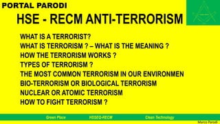 Green Place HSSEQ-RECM Clean Technology
HSE - RECM ANTI-TERRORISM
WHAT IS A TERRORIST?
WHAT IS TERRORISM ? – WHAT IS THE MEANING ?
HOW THE TERRORISM WORKS ?
TYPES OF TERRORISM ?
THE MOST COMMON TERRORISM IN OUR ENVIRONMEN
BIO-TERRORISM OR BIOLOGICAL TERRORISM
NUCLEAR OR ATOMIC TERRORISM
HOW TO FIGHT TERRORISM ?
Marco Parodi
PORTAL PARODI
 