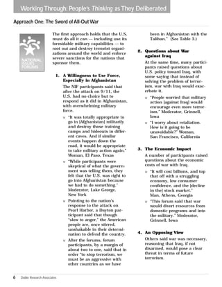 Working Through: People’s Thinking as They Deliberated 
The first approach holds that the U.S. 
must do all it can — including use its 
formidable military capabilities — to 
root out and destroy terrorist organi-zations 
around the world and enforce 
severe sanctions for the nations that 
sponsor them. 
1. A Willingness to Use Force, 
Especially in Afghanistan 
The NIF participants said that 
after the attack on 9/11, the 
U.S. had no choice but to 
respond as it did in Afghanistan, 
with overwhelming military 
force. 
w “It was totally appropriate to 
go in [Afghanistan] militarily 
and destroy those training 
camps and hideouts in differ-ent 
caves. And if similar 
events happen down the 
road, it would be appropriate 
to take military action again.” 
Woman, El Paso, Texas 
w “While participants were 
skeptical of what the govern-ment 
was telling them, they 
felt that the U.S. was right to 
go into Afghanistan because 
we had to do something.” 
Moderator, Lake George, 
New York 
w Pointing to the nation’s 
response to the attack on 
Pearl Harbor, a Dayton par-ticipant 
said that though 
“slow to anger,” the American 
people are, once stirred, 
unshakable in their determi-nation 
to defend the country. 
w After the forums, forum 
participants, by a margin of 
about two to one, said that in 
order “to stop terrorism, we 
must be as aggressive with 
other countries as we have 
been in Afghanistan with the 
Taliban.” (See Table 3.) 
2. Questions about War 
against Iraq 
At the same time, many partici-pants 
raised questions about 
U.S. policy toward Iraq, with 
some saying that instead of 
solving the problem of terror-ism, 
war with Iraq would exac-erbate 
it. 
w “People worried that military 
action [against Iraq] would 
encourage even more terror-ism.” 
Moderator, Grinnell, 
Iowa 
w “I worry about retaliation. 
How is it going to be 
unavoidable?” Woman, 
San Francisco, California 
3. The Economic Impact 
A number of participants raised 
questions about the economic 
costs of war with Iraq. 
w “It will cost billions, and top 
that off with a struggling 
economy, low consumer 
confidence, and the [decline 
in the] stock market.” 
Man, Athens, Georgia 
w “This forum said that war 
would divert resources from 
domestic programs and into 
the military.” Moderator, 
Grinnell, Iowa 
4. An Opposing View 
Others said war was necessary, 
reasoning that Iraq, if not 
disarmed, would pose a clear 
threat in terms of future 
terrorism. 
Approach One: The Sword of All-Out War 
6 Doble Research Associates 
 