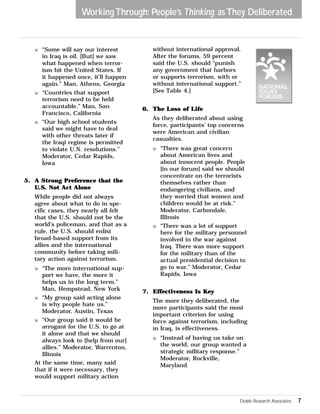 Working Through: People’s Thinking as They Deliberated 
w “Some will say our interest 
in Iraq is oil. [But] we saw 
what happened when terror-ism 
hit the United States. If 
it happened once, it’ll happen 
again.” Man, Athens, Georgia 
w “Countries that support 
terrorism need to be held 
accountable.” Man, San 
Francisco, California 
w “Our high school students 
said we might have to deal 
with other threats later if 
the Iraqi regime is permitted 
to violate U.N. resolutions.” 
Moderator, Cedar Rapids, 
Iowa 
5. A Strong Preference that the 
U.S. Not Act Alone 
While people did not always 
agree about what to do in spe-cific 
cases, they nearly all felt 
that the U.S. should not be the 
world’s policeman, and that as a 
rule, the U.S. should enlist 
broad-based support from its 
allies and the international 
community before taking mili-tary 
action against terrorism. 
w “The more international sup-port 
we have, the more it 
helps us in the long term.” 
Man, Hempstead, New York 
w “My group said acting alone 
is why people hate us.” 
Moderator, Austin, Texas 
w “Our group said it would be 
arrogant for the U.S. to go at 
it alone and that we should 
always look to [help from our] 
allies.” Moderator, Warrenton, 
Illinois 
At the same time, many said 
that if it were necessary, they 
would support military action 
without international approval. 
After the forums, 59 percent 
said the U.S. should “punish 
any government that harbors 
or supports terrorism, with or 
without international support.” 
[See Table 4.] 
6. The Loss of Life 
As they deliberated about using 
force, participants’ top concerns 
were American and civilian 
casualties. 
w “There was great concern 
about American lives and 
about innocent people. People 
[in our forum] said we should 
concentrate on the terrorists 
themselves rather than 
endangering civilians, and 
they worried that women and 
children would be at risk.” 
Moderator, Carbondale, 
Illinois 
w “There was a lot of support 
here for the military personnel 
involved in the war against 
Iraq. There was more support 
for the military than of the 
actual presidential decision to 
go to war.” Moderator, Cedar 
Rapids, Iowa 
7. Effectiveness Is Key 
The more they deliberated, the 
more participants said the most 
important criterion for using 
force against terrorism, including 
in Iraq, is effectiveness. 
w “Instead of having us take on 
the world, our group wanted a 
strategic military response.” 
Moderator, Rockville, 
Maryland 
Doble Research Associates 7 
 
