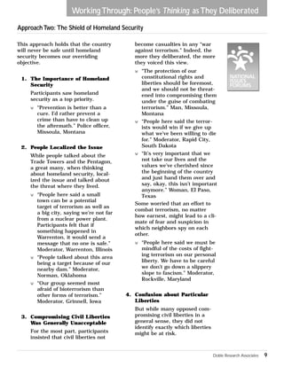 Working Through: People’s Thinking as They Deliberated 
Approach Two: The Shield of Homeland Security 
This approach holds that the country 
will never be safe until homeland 
security becomes our overriding 
objective. 
1. The Importance of Homeland 
Security 
Participants saw homeland 
security as a top priority. 
w “Prevention is better than a 
cure. I’d rather prevent a 
crime than have to clean up 
the aftermath.” Police officer, 
Missoula, Montana 
2. People Localized the Issue 
While people talked about the 
Trade Towers and the Pentagon, 
a great many, when thinking 
about homeland security, local-ized 
the issue and talked about 
the threat where they lived. 
w “People here said a small 
town can be a potential 
target of terrorism as well as 
a big city, saying we’re not far 
from a nuclear power plant. 
Participants felt that if 
something happened in 
Warrenton, it would send a 
message that no one is safe.” 
Moderator, Warrenton, Illinois 
w “People talked about this area 
being a target because of our 
nearby dam.” Moderator, 
Norman, Oklahoma 
w “Our group seemed most 
afraid of bioterrorism than 
other forms of terrorism.” 
Moderator, Grinnell, Iowa 
3. Compromising Civil Liberties 
Was Generally Unacceptable 
For the most part, participants 
insisted that civil liberties not 
become casualties in any “war 
against terrorism.” Indeed, the 
more they deliberated, the more 
they voiced this view. 
w “The protection of our 
constitutional rights and 
liberties should be foremost, 
and we should not be threat-ened 
into compromising them 
under the guise of combating 
terrorism.” Man, Missoula, 
Montana 
w “People here said the terror-ists 
would win if we give up 
what we’ve been willing to die 
for.” Moderator, Rapid City, 
South Dakota 
w “It’s very important that we 
not take our lives and the 
values we’ve cherished since 
the beginning of the country 
and just hand them over and 
say, okay, this isn’t important 
anymore.” Woman, El Paso, 
Texas 
Some worried that an effort to 
combat terrorism, no matter 
how earnest, might lead to a cli-mate 
of fear and suspicion in 
which neighbors spy on each 
other. 
w “People here said we must be 
mindful of the costs of fight-ing 
terrorism on our personal 
liberty. We have to be careful 
we don’t go down a slippery 
slope to fascism.” Moderator, 
Rockville, Maryland 
4. Confusion about Particular 
Liberties 
But while many opposed com-promising 
civil liberties in a 
general sense, they did not 
identify exactly which liberties 
might be at risk. 
Doble Research Associates 9 
 