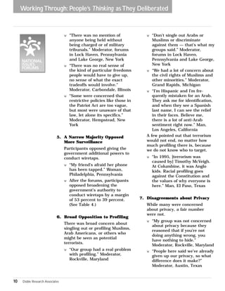 Working Through: People’s Thinking as They Deliberated 
w “There was no mention of 
anyone being held without 
being charged or of military 
tribunals.” Moderator, forums 
in Lock Haven, Pennsylvania 
and Lake George, New York 
w “There was no real sense of 
the kind of particular freedoms 
people would have to give up, 
no sense of what the exact 
tradeoffs would involve.” 
Moderator, Carbondale, Illinois 
w “Some were concerned that 
restrictive policies like those in 
the Patriot Act are too vague, 
but most were unaware of that 
law, let alone its specifics.” 
Moderator, Hempstead, New 
York 
5. A Narrow Majority Opposed 
More Surveillance 
Participants opposed giving the 
government additional powers to 
conduct wiretaps. 
w “My friend’s afraid her phone 
has been tapped.” Woman, 
Philadelphia, Pennsylvania 
w After the forums, participants 
opposed broadening the 
government’s authority to 
conduct wiretaps by a margin 
of 53 percent to 39 percent. 
(See Table 4.) 
6. Broad Opposition to Profiling 
There was broad concern about 
singling out or profiling Muslims, 
Arab Americans, or others who 
might be seen as potential 
terrorists. 
w “Our group had a real problem 
with profiling.” Moderator, 
Rockville, Maryland 
w “Don’t single out Arabs or 
Muslims or discriminate 
against them — that’s what my 
groups said.” Moderator, 
forums in Lock Haven, 
Pennsylvania and Lake George, 
New York 
w “We had a lot of concern about 
the civil rights of Muslims and 
other minorities.” Moderator, 
Grand Rapids, Michigan 
w “I’m Hispanic and I’m fre-quently 
mistaken for an Arab. 
They ask me for identification, 
and when they see a Spanish 
last name, I can see the relief 
in their faces. Believe me, 
there is a lot of anti-Arab 
sentiment right now.” Man, 
Los Angeles, California 
A few pointed out that terrorism 
would not end, no matter how 
much profiling there is, because 
we do not know who to target. 
w “In 1995, [terrorism was 
caused by] Timothy McVeigh. 
At Columbine, it was Anglo 
kids. Racial profiling goes 
against the Constitution and 
the values of why everyone is 
here.” Man, El Paso, Texas 
7. Disagreements about Privacy 
While many were concerned 
about privacy, a fair number 
were not. 
w “My group was not concerned 
about privacy because they 
reasoned that if you’re not 
doing anything wrong, you 
have nothing to hide.” 
Moderator, Rockville, Maryland 
w “People here said we’ve already 
given up our privacy, so what 
difference does it make?” 
Moderator, Austin, Texas 
10 Doble Research Associates 
 