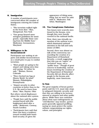 8. Immigration 
Working Through: People’s Thinking as They Deliberated 
A number of participants were 
concerned about the number of 
immigrants entering the United 
States. 
w “The terrorists walked right 
in the front door.” Man, 
Hempstead, New York 
w “Our group favored more 
stringent guidelines for immi-grants, 
especially those com-ing 
from the Middle East.” 
Moderator, Germantown, 
Maryland 
9. Willingness to Be 
Inconvenienced 
Participants saw waiting at air-ports 
and similar inconveniences 
as a small price to pay to combat 
terrorism. 
w “Most people are going to the 
airport and taking extra time 
and saying, ‘I’d rather be 
safe.’” Woman, Denver, 
Colorado 
w “They checked my bag at 
Disney World. So what!” 
Woman, Philadelphia, 
Pennsylvania 
w “Airport security in other 
countries is better than in the 
U.S. We need to learn from 
them.” Man, Dayton, Ohio 
But others voiced displeasure 
about the national alert system. 
w “People here said the public 
seemed bored with [the 
heightened alert] after a 
while.” Moderator, Conway, 
South Carolina 
w “Participants here said that 
there has been a tendency 
toward overkill [with home-land 
security.] It gives the 
appearance of doing some-thing, 
but we won’t be safer 
with it.” Moderator, Oak 
Arbor, Washington 
10. Two Conspicuous Omissions 
Two issues were scarcely men-tioned 
in the forums, even 
though they were heavily 
covered in the national media. 
First, there was virtually no 
mention of the anthrax scare, 
which dominated national 
attention in the fall and early 
winter of 2001. 
Second, there was almost no 
talk of the controversy sur-rounding 
the creation of a 
Department of Homeland 
Security, a result suggesting 
that this was an “expert” or 
“technical” issue, not a 
“public issue.” Though of great 
concern to leadership, narrow 
issues involving the creation of 
the Department of Homeland 
Security did not directly affect 
people in the forums and, 
implicitly, most Americans. 
In Sum 
The great majority of forum partici-pants 
said the U.S. must take steps 
to safeguard domestic security and 
that they are willing to be inconve-nienced 
at airports and other public 
places. While there was confusion 
about what exact infringements on 
“civil liberties” may involve, partici-pants 
generally opposed profiling, 
saying we must protect the nation 
without compromising our rights, 
values, and principles. 
Doble Research Associates 11 
 