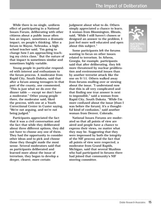 While there is no single, uniform 
effect of participating in a National 
Issues Forum, deliberating with other 
citizens about a public issue often 
has an impact, sometimes a dramatic 
impact, on people’s thinking. After a 
forum in Wayne, Nebraska, a high 
school teacher said, “I’m going to 
change how I am approaching teach-ing 
my civics class.” But the nature of 
that impact is sometimes similar and 
sometimes highly variable. 
Young people in particular respond-ed 
with interest and enthusiasm to 
the forum process. A moderator from 
Rapid City, South Dakota, said that 
after a forum among teenagers in that 
part of the county, one commented, 
“This is just what we do over the 
dinner table — except we don’t have 
a moderator.” Other young people 
there, the moderator said, liked 
the process, with one at a Youth 
Correctional Center in Custer saying, 
“We’re not arguing, and we’re not 
being judged.” 
Participants appreciated the fact 
that it was a civil conversation and 
the fact that while they deliberated 
about three different options, they did 
not have to choose any one of them. 
They had the opportunity to consider 
other ideas and to pick and choose 
those they thought made the most 
sense. Several moderators said that 
as participants deliberated and 
learned more about the issue of 
terrorism, they began to develop a 
deeper, clearer, more certain 
The Impact of Deliberation 
judgment about what to do. Others 
simply appreciated a chance to learn. 
A woman from Bloomington, Illinois, 
said, “While I still haven’t chosen or 
designed an answer to the problem, I 
just feel more well educated and open 
about this subject.” 
Some participants left the forums 
wanting to focus on other issues 
related to terrorism. In Athens, 
Georgia, for example, participants 
said that after deliberating, they felt 
more threatened by nuclear prolifera-tion 
and environmental issues than 
by another terrorist attack like the 
one on 9/11. Others walked away 
from forums mulling over or stewing 
about the issue. “I understand now 
that this is all very complicated and 
that finding one true answer is next 
to impossible,” said a woman from 
Rapid City, South Dakota. “While I’m 
more confused about the issue [than I 
was before the forum], it’s a thought-ful 
kind of confusion,” said another 
woman from Denver, Colorado. 
National Issues Forums are moder-ated 
so that all points of view are 
aired and people have a chance to 
express their views, no matter what 
they may be. Suggesting that they 
were impressed by both the integrity 
of the NIF process and the fact that 
all points of view were respected, a 
moderator from Grand Rapids, 
Michigan, said that several Muslims 
who had participated in forums there 
had joined that community’s NIF 
steering committee. 
Doble Research Associates 15 
 