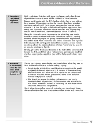 Questions and Answers about the Forums 
2. How does 
the public 
approach 
the issue? 
With resolution. But also with some confusion, and a fair degree 
of pessimism that the issue will be resolved in their lifetimes. 
Forum participants said the U.S. had no choice but to use military 
force against Afghanistan, saying the country had been attacked 
and must defend itself. Participants were resolute in their sense 
that the U.S. has the right to defend itself against aggression. But 
many also expressed hesitation about war with Iraq, saying they 
did not see an imminent, terrorism-related threat to the U.S. 
Many did not understand the reasons for what they saw as the 
hatred so many Muslims and Arabs feel toward the U.S., adding 
that the American people are poorly informed about Afghanistan, 
the Middle East, Arab countries, and Islam. Moreover, and especial-ly 
in forums with participants from other countries, people raised 
questions about the exact definition of what “terrorism” is, as well 
as about a strategy to fight it. 
Finally, given the depth and breadth of the hatred the terrorists felt 
toward the U.S. and their utter ruthlessness, participants doubted 
whether terrorism is a problem that will be fully resolved any time 
soon. 
3. Are there 
other dimen-sions 
to the 
issue that 
people in the 
forums see? 
Forum participants were deeply concerned about what they saw to 
be a fundamental lack of understanding, saying: 
w People in the Middle East, and Muslims throughout the world, 
are poorly informed about the U.S. Instead of understanding 
who Americans are, what we value, and what we believe and 
stand for, Muslims’ views, participants said, stem from our 
movies and popular culture. 
w The American people, including policymakers, are poorly 
informed about Afghanistan, Arab countries, the Middle East, 
and Islam. Moreover, instead of informing us, the news media, 
they said, exacerbate the problem. 
Such misunderstanding makes it not only easy to misread inten-tions 
and actions but also to stereotype other people and countries. 
Doble Research Associates 17 
 