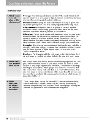 Questions and Answers about the Forums 
Courage: The citizen participants said the U.S. must defend itself 
and do whatever is necessary to fight terrorism, even if that involves 
real sacrifice on the part of ordinary citizens. 
Determination: Saying the war on terrorism is likely to go on and 
on, forum participants said they were prepared for the long haul. 
Effectiveness: Participants said U.S. policy in the war against 
terrorism should be driven by questions about what will be most 
effective, not about what is justified in the abstract. 
Education: Forum participants said Americans must become better 
educated about the Middle East and Islam, particularly about the 
cause of so much Arab and Muslim hatred toward this country. 
Many also felt that policymakers are poorly informed, making what a 
Montana man called “naive and ill-advised foreign policy decisions.” 
Restraint: The citizens who participated in these forums called for a 
carefully calibrated military response that minimizes civilian casual-ties. 
The Deliberation 
18 Doble Research Associates 
In short, the use of force should never, as one man put it, 
“make the problem worse.” 
Prudence: Participants said the U.S. must be far-sighted and devel-op 
a strategy to combat terrorism in both the long and short term. 
4. What values 
were at 
play in the 
discussions? 
The two-to-three hour forum deliberation helped people see the com-plex, 
interconnected nature of this issue, which led them to favor, 
instead of any single approach to terrorism, a multifaceted strategy, 
drawing on many ideas. While people may not have reached a defi-nite 
conclusion, nearly half said that as a result of the forum, they 
saw new ways to work on the issue, while more than 80 percent said 
they now have a definite idea or general sense about what should be 
done. (See Table 1.) 
5. What effect 
did delibera-tion 
have? 
Three things: first, saving the lives of U.S. troops and minimizing 
civilian casualties; second, protecting the country domestically 
without compromising civil liberties; third, developing a strategy to 
address the problem in both the short and long term. 
6. What 
mattered 
to people 
as they de-liberated? 
 