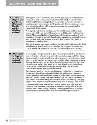 Questions and Answers about the Forums 
20 Doble Research Associates 
Seeing this threat as serious and direct, participants’ deliberations 
were sober and serious; they demonstrated what one moderator 
called “sophisticated skepticism” about each approach. Instead of 
seizing on any one answer, participants said this is a complex issue 
and something about which Americans must do a great deal of 
thoughtful deliberation. 
A comparison between participants’ views this year and last year 
shows how different their thinking was. In 2002, after deliberating 
about “Money and Politics,” participants felt cynical, resigned, and 
powerless. Money, they said, hopelessly corrupts our political system, 
and nothing will ever be done about it. The system, they said, is 
impervious to being fixed. 
But participants said terrorism is so threatening that it must be dealt 
with because American lives are at risk. Participants’ thinking was 
characterized by a sense of purpose, determination, and courage. 
9. At what 
stage is the 
public on 
this issue? 
Has the 
public’s 
thinking 
evolved? 
If we imagine the public not as just many individuals but as citizens 
and civic actors who are a source of potential energy and if we imag-ine 
the public’s political will as a latent resource, a vast reserve that 
has yet to be tapped, we can reconceptualize what happened in these 
forums. While many do not know how to become involved, they des-perately 
want to be, they want to become kinetic energy and have 
their energy tapped and converted so that they can be active 
contributors in the war against terrorism. 
Participants want to connect to this issue, to find ways to take an 
active part. One illustration of this is their willingness to accept 
higher gasoline and heating oil prices to reduce our dependence on 
Persian Gulf oil. While this result should not, of course, be taken at 
face value, it is noteworthy because the public, historically, will pay 
higher taxes or prices only for something that it deeply cares about. 
If leadership frames this issue in public terms, and taps into and 
converts this resource, the public’s potential energy will be trans-formed 
into kinetic energy, thereby creating political will to enable 
the country to mobilize with new possibilities for public action. 
10. What needs 
to happen 
next in the 
national 
dialogue? 
 