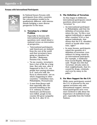 In National Issues Forums with 
participants from other countries, 
the conversations tended to be 
qualitatively different, with interna-tionals 
Appendix — B 
22 Doble Research Associates 
bringing a more diverse 
perspective to the issue. 
1. Terrorism Is a Global 
Problem 
Especially in forums with 
international participants, 
questions were raised about a 
national versus an internation-al 
perspective. 
w “International participants 
said Americans are isolated 
from the rest of the world 
and that terrorism’s been 
going on elsewhere for 
decades.” Moderator, 
Panama City, Florida 
w “In my country, terrorism’s 
been a fact of life for a long 
time. But only now, after it 
happened to the U.S., are 
people here paying attention 
to it. And even still, the 
focus is ethnocentric, not on 
what’s happening in other 
countries.” Colombian man, 
Philadelphia, Pennsylvania 
w A man from Kenya said 
that especially after the 
terrorist bombing at the 
U.S. embassy in which 
Americans and Kenyans 
were killed, people in his 
country felt great sympathy 
for the U.S. after 9/11. 
2. The Definition of Terrorism 
As they began to deliberate, 
international participants raised 
questions about just what 
“terrorism” is. 
w An international participant 
in Philadelphia said that the 
definition of terrorism deter-mines 
the war. “Is this a war 
against individuals or against 
other counties? If it’s a war 
against individuals, that 
means that the U.S. shouldn’t 
attack or invade other coun-tries, 
right?” 
w In some forums, participants 
raised the question of a 
definition of terrorism, even 
without it’s being raised by 
an international participant. 
For example, a moderator 
from Grand Rapids, Michigan, 
said: “People here felt that 
‘terrorism’ already exists in 
their neighborhoods, that it’s 
caused by drugs, criminals, 
and even by many in the 
police.” 
3. Far More Support for the U.N. 
While many participants wanted 
the U.S. to proceed in the war 
against terrorism only with 
international support, interna-tional 
participants were even 
more inclined to talk about the 
importance of multilateral sup-port, 
especially from the United 
Nations. 
Forums with International Participants 
 