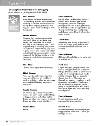 Appendix — C 
An Example of Deliberation about Wiretapping 
First Woman: 
They should increase wiretapping … 
I’m not really worried about someone 
listening to me talk about what I did 
on my dates [or] my girlfriends any-way, 
24 Doble Research Associates 
so I don’t have anything to hide. 
[Laughter] 
Second Woman: 
Suppose they misinterpreted what 
you said? What if [they hear you] 
saying that her dates are strange, 
and they start looking at you.… And 
suppose they’re listening and you’re 
taken to trial and suddenly you have 
to get a lawyer and you’re on trial for 
something that was completely misin-terpreted. 
So, I think you have to be 
extremely careful with wiretapping. 
Extremely. 
First Man: 
I would never agree to wiretapping. 
Third Woman: 
[You] have to understand that the 
times are different. It’s not like it 
used to be before, when we were very 
open and civil liberties were more 
important. 
Fourth Woman: 
We have to try to keep our country 
open.… We don’t want terrible things 
to happen to our individual rights. 
That’s not what this country is about. 
That’s not what people died for.... 
Second Man: 
Amen. 
Fourth Woman: 
It’s not what the Founding Fathers 
had in mind. I mean, yes, times 
change but you have to temper 
[change] with a lot of thought behind 
it. There has to be thought before you 
change anything. You can’t just go 
and change something. It affects too 
many people. 
Third Man: 
Somebody was asking a question — 
when are things going to return to 
normal? Someone else said, this is 
normal. 
Fourth Woman: 
[Things will] probably never [return to 
what they were]. 
First Man: 
I agree with you, people should not 
have a knee-jerk reaction to certain 
things. There has to be a lot of debate 
and a lot of thought [behind] funda-mental 
changes that are going to 
change our lives. When you go 
through an airport, everybody is self-deputizing 
themselves. You look at 
the person the wrong way, you’re 
going to be pulled aside. You might 
miss your flight. You don’t dare say 
boo anymore. 
Fourth Woman: 
People don’t trust each other 
anymore like they used to. 
Second Man: 
But I’m concerned about people get-ting 
paranoid about this. I mean you 
[can] go too far. 
(From a forum in Los Angeles on July 12, 2002) 
 