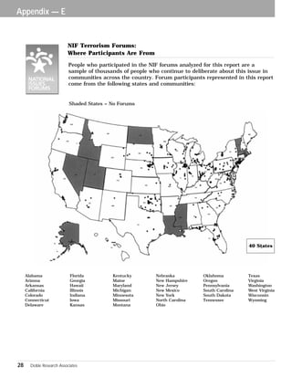 Appendix — E 
NIF Terrorism Forums: 
Where Participants Are From 
People who participated in the NIF forums analyzed for this report are a 
sample of thousands of people who continue to deliberate about this issue in 
communities across the country. Forum participants represented in this report 
come from the following states and communities: 
Shaded States = No Forums 
Alabama Florida Kentucky Nebraska Oklahoma Texas 
Arizona Georgia Maine New Hampshire Oregon Virginia 
Arkansas Hawaii Maryland New Jersey Pennsylvania Washington 
California Illinois Michigan New Mexico South Carolina West Virginia 
Colorado Indiana Minnesota New York South Dakota Wisconsin 
Connecticut Iowa Missouri North Carolina Tennessee Wyoming 
Delaware Kansas Montana Ohio 
28 Doble Research Associates 
40 States 
 