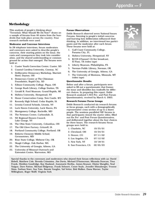 Appendix — F 
Forum Observations 
Doble Research observed seven National Issues 
Forums, listening to people’s initial concerns 
and learning how deliberation influenced their 
thinking. In addition, we interviewed two partici-pants 
Doble Research Associates 29 
and the moderator after each forum. 
These forums were held at: 
1. Gulf Coast Community College, 
Panama City, FL 
2. Hofstra University, Hempstead, NY 
3. KCOS (Channel 13) live broadcast, 
El Paso, TX (video tape) 
4. Liberty Museum, Philadelphia, PA 
5. Norman Public Library, Norman, OK 
6. The University of Georgia, Athens, GA 
7. The University of Montana, Missoula, MT 
(video tape) 
Questionnaire Results 
Before and after a forum, participants were 
asked to fill out a questionnaire that frames 
the issue and identifies key tradeoffs for differ-ent 
choices. In preparing this report, Doble 
Research analyzed 1,923 Pre- and Post-Forum 
Questionnaires, received by March 4, 2003. 
Research Forums/Focus Groups 
Doble Research conducted six research forums 
or focus groups, each with a demographically 
representative cross section of up to a dozen 
people. The sessions paralleled NIF forums in 
that participants viewed the starter video, filled 
out the Pre- and Post-Forum Questionnaires, 
and deliberated together about the four choices 
for three hours. The research forums/focus 
groups were held in: 
1. Charlotte, NC 10/25/01 
2. Cleveland, OH 10/24/01 
3. Denver, CO 07/11/02 
4. Los Angeles, CA 07/12/02 
5. New York, NY 10/18/01 
6. San Francisco, CA 02/05/03 
Methodology 
This analysis of people’s thinking about 
“Terrorism: What Should We Do Now?” draws on 
a sample of forums from 40 states from the hun-dreds 
that took place across the country. Four 
research methods were used: 
Moderator and Convenor Interviews 
In 28 telephone interviews, forum moderators 
and convenors were asked to describe people’s 
concerns, their starting points on the issue, the 
costs and consequences they took into consider-ation, 
and the shared understanding or common 
ground for action that emerged. The forums were 
held at: 
1. Custer Youth Correction Center, Custer, SD 
2. Coastal Carolina University, Conway, SC 
3. Deliberative Democracy Workshop, Marriott 
Hotel, Dayton, OH 
4. Democracy Center at The Chiesman 
Foundation, Rapid City, SD 
5. Edison Community College, Piqua, OH 
6. George Bush Library, College Station, TX 
7. Gerald R. Ford Museum, Grand Rapids, MI 
8. Hofstra University, Hempstead, NY 
9. Honor Conservation Camp, New Castle, WY 
10 Kennedy High School, Cedar Rapids, IA 
11. Livonia Central Schools, Livonia, NY 
12. Lock Haven University, Lock Haven, PA 
13. Montgomery College, Rockville, MD 
14. The Newman Center, Carbondale, IL 
15. NE Regional Honors Council, 
Lake George, NY 
16. The Ohio State University, Columbus, OH 
17. The Old Glove Factory, Grinnell, IA 
18. Portland Community College, Portland, OR 
19. Roberto Clemente Middle School, 
Germantown, MD 
20. Rose State College, Midwest City, OK 
21. Skagit College, Oak Harbor, WA 
22. The University of Georgia, Athens, GA 
23. University of Missouri Outreach and 
Extension Center, Warrenton, MO 
Special thanks to the convenors and moderators who shared their forum reflections with us: David 
Bobell, Matthew Cole, Brenda Crimmins, Jim Davis, Michael D’Innocenzo, Miranda Duncan, Tina 
Frank, Sheldon Goodridge, Kay Haaland, Jeanmarie Heriba, James Knauer, Elaine Manglitz, Neal 
Naigus, Dave Patton, Michael Ridgeway, Frank Sehnert, Conor Seyle, Jennifer Shinaberger, Yvonne 
Sims, Nathan Starr, Sue Tate, Bonnie Vaughn, Val Vetter, Bob Walker, Dana Warner, Taylor 
Willingham, Roger Wolff, Virginia York 
 