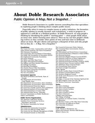 Appendix — G 
About Doble Research Associates 
Public Opinion: A Map, Not a Snapshot…™ 
Doble Research Associates is a public interest consulting firm that specializes 
in exploring people’s thinking about complex public issues. 
Especially when it comes to complex issues or policy initiatives, the formation 
of public opinion is usually dynamic and evolutionary, a work in progress as 
opposed to a still life or a finished product. At Doble Research, we map people’s 
thinking by identifying the public’s “starting point” — what people think about 
an issue now, before learning more about it. Then we lay out how people’s think-ing 
evolves as they consider other points of view and have time to deliberate 
about an issue. We give clients and partners a blueprint of how and why people 
feel as they do — A Map, Not a Snapshot. 
Foundations 
The Center for Crime, Communities and Culture 
(Open Society Institute/The Soros Foundation) 
The Chiesman Foundation 
The Community Life Foundation of Owensboro 
The Public Life Foundation of Owensboro (PLFO) 
The Englewood Community Foundation 
The Fetzer Institute 
The Walter and Elise Haas Fund 
The Hager Educational Foundation 
The William and Flora Hewlett Foundation 
The Kellogg Foundation 
The Kettering Foundation 
The Charles Stewart Mott Foundation 
The Peninsula Community Foundation 
The Pew Charitable Trust 
The Seva Foundation 
Government Agencies 
The Board of Pardons and Parole, State of 
Georgia 
The Department of Corrections, 
Cedar Rapids, Iowa 
The Department of Corrections, State of Indiana 
The Department of Corrections, State of Vermont 
The Environmental Protection Agency 
The Governor’s Family Council, State of Delaware 
The National Institute of Corrections (NIC) 
The National Institute of Justice (NIJ) 
The National Parks Service, Nebraska 
Vermont Commission on Public Healthcare 
Values and Priorities 
Public Service Organizations 
The American Judicature Society 
Audubon Area Community Services, 
Owensboro, Kentucky 
The Buckeye Association for School 
Administrators 
The Center for Community Corrections 
The Center for Effective Public Policy 
The Center for Sex Offender Management (CSOM) 
The Cleveland Summit on Education 
™ 
The Council of Governors’ Policy Advisors 
The Council of State Governments, Eastern 
Regional Office 
The Educational and Social Science Consortium 
The General Federation of Women’s Clubs (GFWC) 
The Harwood Institute 
The National Collegiate Honors Council (NCHC) 
The National Conference of State Legislatures 
The National Academy of Social Insurance 
The National Environmental Policy Institute (NEPI) 
The National Issues Forums Institute (NIFI) 
The Oklahoma State-Centered Project 
The Pennsylvania Prison Society 
The Points of Light Foundation 
Public Agenda 
The South Carolina State-Centered Project 
The Southern Growth Policies Board 
The Southern Regional Council 
The Study Circle Resources Center (SCRC) 
The Upper Room 
Weavings, A Journal of the Christian Spiritual Life 
The West Virginia Center for Civic Life 
The Western Governors’ Association 
States 
The State of Indiana 
The State of New Hampshire 
The State of North Carolina 
The State of Oregon 
The State of South Carolina 
The State of Vermont 
Colleges and Universities 
The College of DuPage 
The Institute on Criminal Justice, University 
of Minnesota 
The Mershon Center at The Ohio State University 
The University of California at Davis 
The University of Delaware 
Corporations 
Clark, Martire & Bartolomeo, Inc. 
Simon and Schuster, Prentice Hall Division 
Weiner’s Stores, Inc. 
30 Doble Research Associates 
 