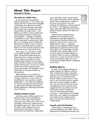 Doble Research Associates 1 
The Value of a Public Voice 
In the weeks that immediately 
followed September 11, the words and 
stories that best captured our thoughts 
and feelings were those of everyday 
people. In ways both large and small, 
the strength and courage shown by 
citizens from all walks of life — fire-fighters 
and office workers; policemen 
and airline passengers; victims and 
their families — brought us together 
and helped us cope. Their words gave 
public expression to private grief, and 
gave us a common sense of direction. 
That kind of collective voice, however, 
has been noticeably absent in policy 
debate over how to best respond to this 
new threat to our national security. 
This report is an attempt to make 
those kinds of public voices heard 
again. Prepared by Doble Research 
Associates, it is a unique attempt to 
bring a different perspective to the 
ongoing policy debate over terrorism 
being carried on today in both political 
circles and the press. As we as a nation 
decide how to best respond to the 
threat of terrorism, the thoughts, views, 
and beliefs of everyday citizens are 
all-important. 
What follows is not a product of 
traditional opinion polls or a collection 
of expert theories. It is the result of 
something far more profound: public 
deliberation — the collective judgment 
of citizens from all across the country 
as expressed in literally hundreds of 
locally organized, nonpartisan National 
Issues Forums. 
Finding Common Ground 
Involving nearly 2,000 people in 40 
different states, forum participants 
covered a wide range. They lived in 
large cities and rural areas. Their views 
on politics and society ranged across 
the political spectrum. They came from 
all walks of life. Among them were 
professionals and factory workers; 
housewives and students; college grad-uates 
and those whose formal educa-tion 
ended with grade school. Working 
within their communities to address 
the issue of terrorism, they were 
charged with finding a common ground 
for action — developing an approach 
that would help both citizens and their 
political leaders address the threat of 
terrorism. 
Modeled after traditional New 
England town meetings, forum 
participants typically engaged in 
conversations and discussions that 
lasted for several hours. Some even 
deliberated for days — exploring 
options and possibilities before finally 
developing an approach all their own. 
Their views, not surprisingly, sharply 
contradict what passes today for an 
accurate picture of public opinion on 
terrorism. When it comes to defining 
needed U.S. action on both the interna-tional 
and national stage, they turn 
conventional wisdom almost completely 
on its head. 
Building Alliances 
In spite of the alleged widespread 
public support for military action so 
often cited by journalists and policy 
makers, forum participants declared 
that the war on terrorism should 
include military action only as a last 
resort, and even then only in conjunc-tion 
with a broad coalition of allies. 
Few saw any clear link between Iraq 
and global terrorism. Instead, most 
suggested that our political and mili-tary 
leaders need to rethink our 
current relationship with other 
countries — particularly in the Middle 
East where our support of unpopular 
and undemocratic regimes fuels a 
deep, and pervasive hatred of the 
United States. 
Security and Civil Liberties 
While debate in Washington has 
centered largely on the newly created 
Department of Homeland Security and 
About This Report 
Kenneth A. Brown 
 