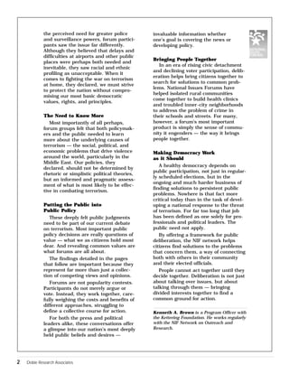 the perceived need for greater police 
and surveillance powers, forum partici-pants 
saw the issue far differently. 
Although they believed that delays and 
difficulties at airports and other public 
places were perhaps both needed and 
inevitable, they saw racial and ethnic 
profiling as unacceptable. When it 
comes to fighting the war on terrorism 
at home, they declared, we must strive 
to protect the nation without compro-mising 
our most basic democratic 
values, rights, and principles. 
The Need to Know More 
Most importantly of all perhaps, 
forum groups felt that both policymak-ers 
and the public needed to learn 
more about the underlying causes of 
terrorism — the social, political, and 
economic problems that drive violence 
around the world, particularly in the 
Middle East. Our policies, they 
declared, should not be determined by 
rhetoric or simplistic political theories, 
but an informed and pragmatic assess-ment 
of what is most likely to be effec-tive 
in combating terrorism. 
Putting the Public into 
Public Policy 
These deeply felt public judgments 
need to be part of our current debate 
on terrorism. Most important public 
policy decisions are really questions of 
value — what we as citizens hold most 
dear. And revealing common values are 
what forums are all about. 
The findings detailed in the pages 
that follow are important because they 
represent far more than just a collec-tion 
of competing views and opinions. 
Forums are not popularity contests. 
Participants do not merely argue or 
vote. Instead, they work together, care-fully 
weighing the costs and benefits of 
different approaches, struggling to 
define a collective course for action. 
For both the press and political 
leaders alike, these conversations offer 
a glimpse into our nation’s most deeply 
held public beliefs and desires — 
2 Doble Research Associates 
invaluable information whether 
one’s goal is covering the news or 
developing policy. 
Bringing People Together 
In an era of rising civic detachment 
and declining voter participation, delib-eration 
helps bring citizens together to 
search for solutions to common prob-lems. 
National Issues Forums have 
helped isolated rural communities 
come together to build health clinics 
and troubled inner-city neighborhoods 
to address the problem of crime in 
their schools and streets. For many, 
however, a forum’s most important 
product is simply the sense of commu-nity 
it engenders — the way it brings 
people together. 
Making Democracy Work 
as it Should 
A healthy democracy depends on 
public participation, not just in regular-ly 
scheduled elections, but in the 
ongoing and much harder business of 
finding solutions to persistent public 
problems. Nowhere is that fact more 
critical today than in the task of devel-oping 
a national response to the threat 
of terrorism. For far too long that job 
has been defined as one solely for pro-fessionals 
and political leaders. The 
public need not apply. 
By offering a framework for public 
deliberation, the NIF network helps 
citizens find solutions to the problems 
that concern them, a way of connecting 
both with others in their community 
and their elected officials. 
People cannot act together until they 
decide together. Deliberation is not just 
about talking over issues, but about 
talking through them — bringing 
divided interests together to find a 
common ground for action. 
Kenneth A. Brown is a Program Officer with 
the Kettering Foundation. He works regularly 
with the NIF Network on Outreach and 
Research. 
 