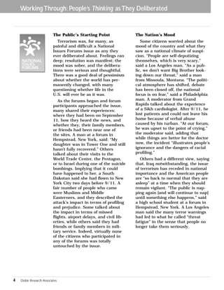 Working Through: People’s Thinking as They Deliberated 
The Public’s Starting Point 
Terrorism was, for many, as 
painful and difficult a National 
Issues Forums issue as any they 
ever deliberated about. Feelings ran 
deep; resolution was manifest; the 
mood was sober, and the delibera-tions 
were serious and thoughtful. 
There was a good deal of pessimism 
about whether the world has per-manently 
changed, with many 
questioning whether life in the 
U.S. will ever be as it was. 
As the forums began and forum 
participants approached the issue, 
many shared their experiences: 
where they had been on September 
11, how they heard the news, and 
whether they, their family members, 
or friends had been near one of 
the sites. A man at a forum in 
Hempstead, New York, said: “My 
daughter was in Tower One and still 
hasn’t fully recovered.” Others 
talked about their visits to the 
World Trade Center, the Pentagon, 
or to Israel during one of the suicide 
bombings. Implying that it could 
have happened to her, a South 
Dakotan said she had flown to New 
York City two days before 9/11. A 
fair number of people who came 
were Muslims and Middle 
Easterners, and they described the 
attack’s impact in terms of profiling 
and prejudice. Some talked about 
the impact in terms of missed 
flights, airport delays, and civil lib-erties, 
while others said they had 
friends or family members in mili-tary 
service. Indeed, virtually none 
of the citizens who participated in 
any of the forums was totally 
untouched by the issue. 
The Nation’s Mood 
Some citizens worried about the 
mood of the country and what they 
saw as a national climate of suspi-cion. 
“People are self-deputizing 
themselves, which is very scary,” 
said a Los Angeles man. “As a pub-lic, 
we don’t want Big Brother look-ing 
down our throat,” said a man 
from Missoula, Montana. “The politi-cal 
atmosphere has shifted, debate 
has been closed off, the national 
focus is on fear,” said a Philadelphia 
man. A moderator from Grand 
Rapids talked about the experience 
of a Sikh cardiologist. After 9/11, he 
lost patients and could not leave his 
home because of verbal abuse 
caused by his turban. “At our forum, 
he was upset to the point of crying,” 
the moderator said, adding that 
while things are better for the doctor 
now, the incident “illustrates people’s 
ignorance and the dangers of racial 
profiling.” 
Others had a different view, saying 
that, Iraq notwithstanding, the issue 
of terrorism has receded in national 
importance and the American people 
are “so back to normal that they are 
asleep” at a time when they should 
remain vigilant. “The public is nap-ping 
again [and will continue to nap] 
until something else happens,” said 
a high school student at a forum in 
Hempstead, New York. A Los Angeles 
man said the many terror warnings 
had led to what he called “threat 
fatigue” in the sense that people no 
longer take them seriously. 
4 Doble Research Associates 
 