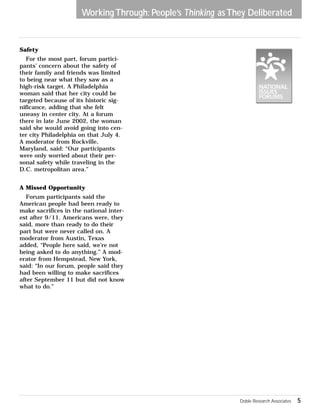 Working Through: People’s Thinking as They Deliberated 
Safety 
For the most part, forum partici-pants’ 
concern about the safety of 
their family and friends was limited 
to being near what they saw as a 
high-risk target. A Philadelphia 
woman said that her city could be 
targeted because of its historic sig-nificance, 
adding that she felt 
uneasy in center city. At a forum 
there in late June 2002, the woman 
said she would avoid going into cen-ter 
city Philadelphia on that July 4. 
A moderator from Rockville, 
Maryland, said: “Our participants 
were only worried about their per-sonal 
safety while traveling in the 
D.C. metropolitan area.” 
A Missed Opportunity 
Forum participants said the 
American people had been ready to 
make sacrifices in the national inter-est 
after 9/11. Americans were, they 
said, more than ready to do their 
part but were never called on. A 
moderator from Austin, Texas 
added, “People here said, we’re not 
being asked to do anything.” A mod-erator 
from Hempstead, New York, 
said: “In our forum, people said they 
had been willing to make sacrifices 
after September 11 but did not know 
what to do.” 
Doble Research Associates 5 
 