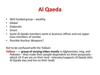 Al Qaeda
• Well funded group – wealthy
• Global
• Elaborate
• Smart
• Some Al Qaeda members work in business offices and are upper
  class members of society
• Possible Nuclear Weapons?

Not to be confused with the Taliban:
Taliban -- > group of varying tribes mostly in Afghanistan, Iraq, and
   Pakistan – they make their people dependent on them purposely–
   attack US if we are on their land - tolerates/supports Al Qaeda (lets
   Al Qaeda stay and live on their land)
 