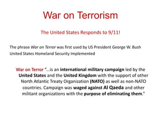War on Terrorism
                The United States Responds to 9/11!

The phrase War on Terror was first used by US President George W. Bush
United States Homeland Security Implemented


   War on Terror “...is an international military campaign led by the
    United States and the United Kingdom with the support of other
     North Atlantic Treaty Organization (NATO) as well as non-NATO
      countries. Campaign was waged against Al Qaeda and other
     militant organizations with the purpose of eliminating them.”
 