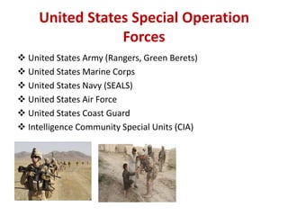 United States Special Operation
                 Forces
 United States Army (Rangers, Green Berets)
 United States Marine Corps
 United States Navy (SEALS)
 United States Air Force
 United States Coast Guard
 Intelligence Community Special Units (CIA)
 
