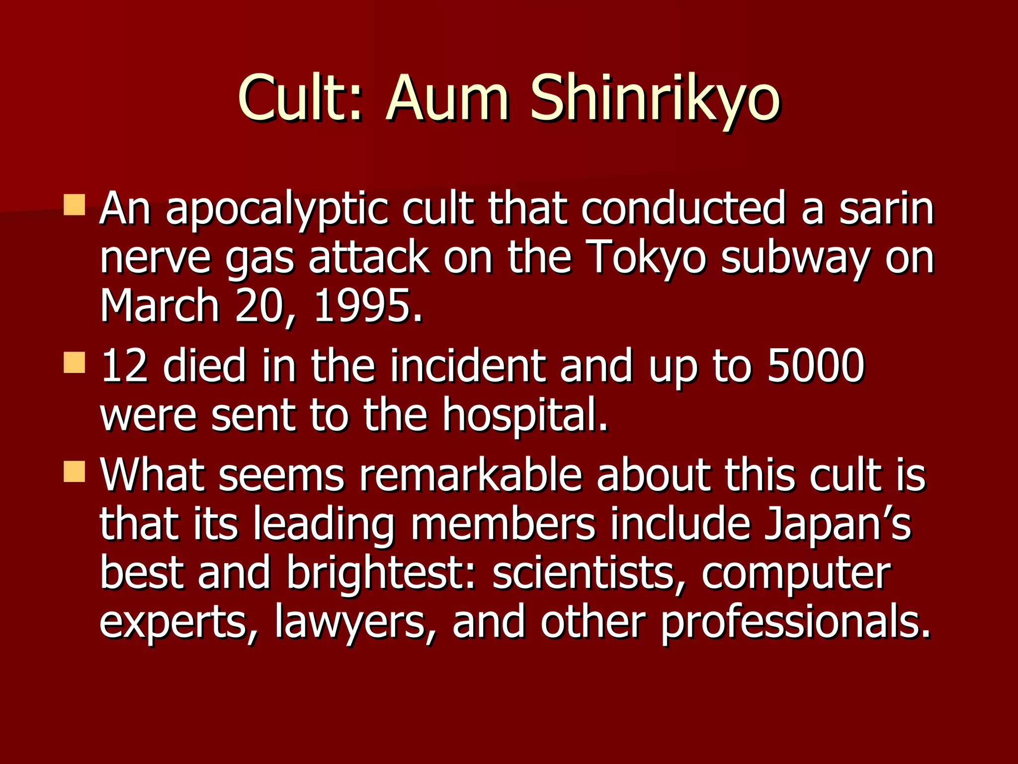 Cult: Aum Shinrikyo An apocalyptic cult that conducted a sarin nerve gas attack on the Tokyo subway on March 20, 1995. 12 died in the incident and up to 5000 were sent to the hospital. What seems remarkable about this cult is that its leading members include Japan’s best and brightest: scientists, computer experts, lawyers, and other professionals.  