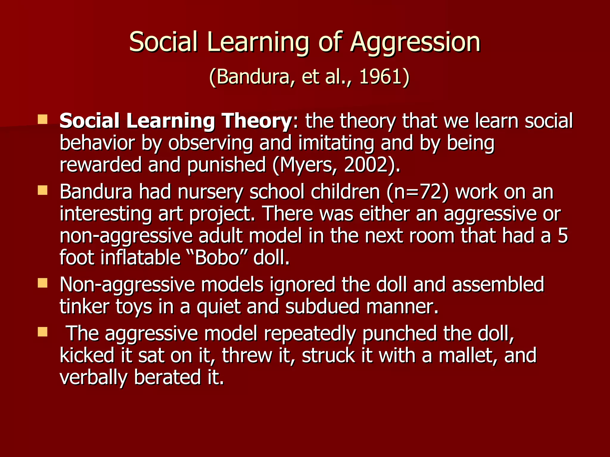 Social Learning of Aggression   (Bandura, et al., 1961) Social Learning Theory : the theory that we learn social behavior by observing and imitating and by being rewarded and punished (Myers, 2002). Bandura had nursery school children (n=72) work on an interesting art project. There was either an aggressive or non-aggressive adult model in the next room that had a 5 foot inflatable “Bobo” doll. Non-aggressive models ignored the doll and assembled tinker toys in a quiet and subdued manner. The aggressive model repeatedly punched the doll, kicked it sat on it, threw it, struck it with a mallet, and verbally berated it. 