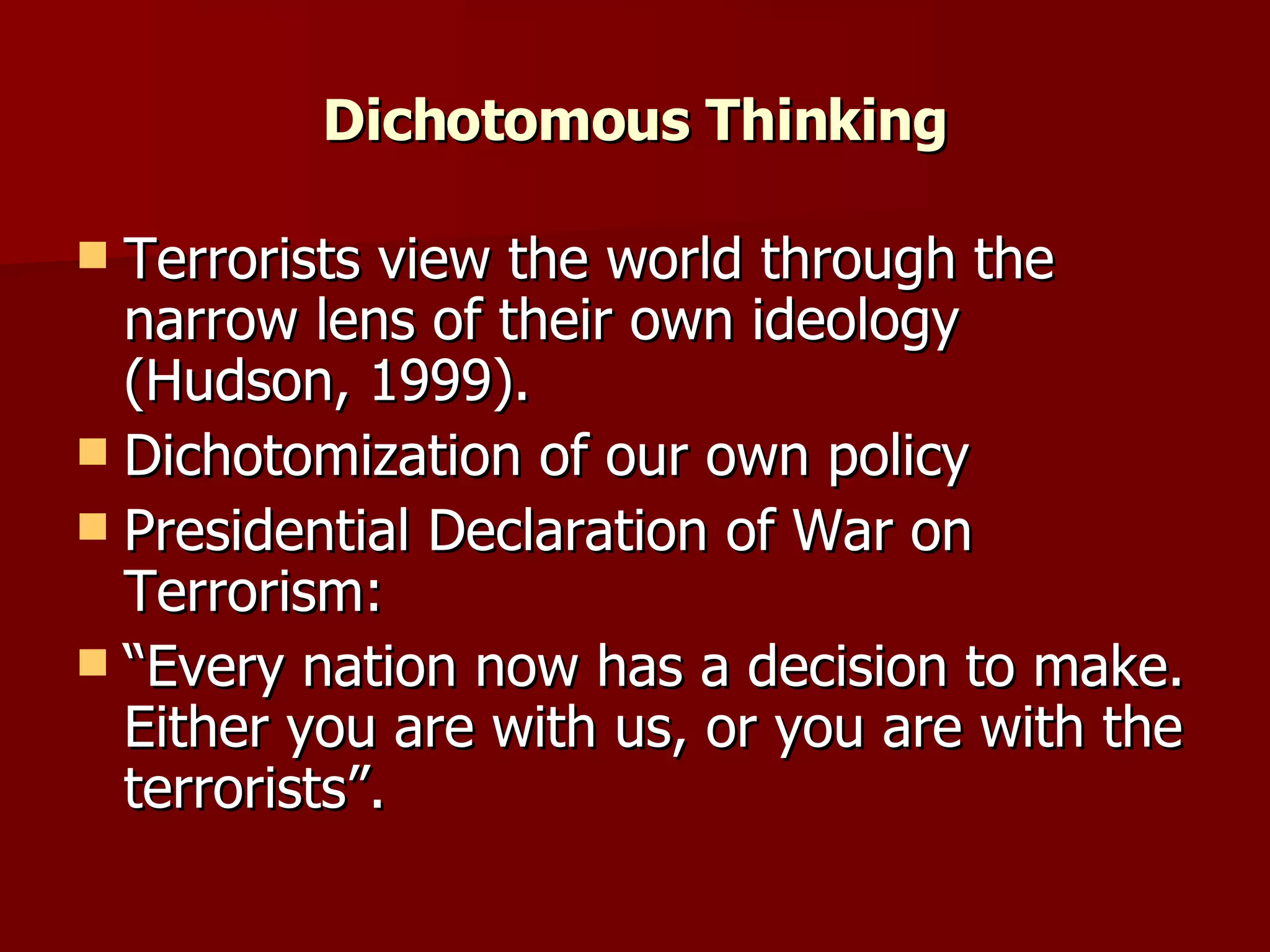 Dichotomous Thinking Terrorists view the world through the narrow lens of their own ideology (Hudson, 1999). Dichotomization of our own policy Presidential Declaration of War on Terrorism:  “Every nation now has a decision to make. Either you are with us, or you are with the terrorists”.  