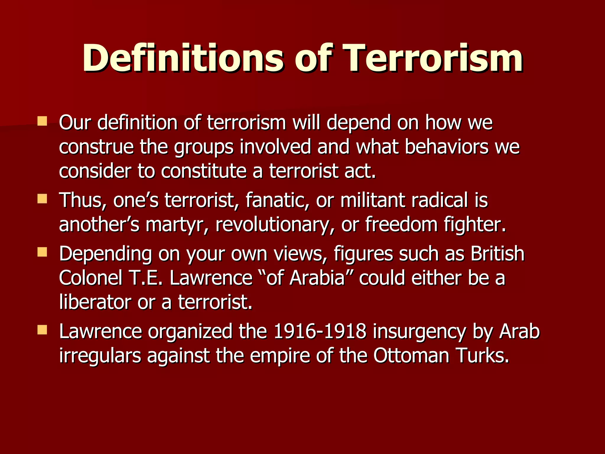 Definitions of Terrorism Our definition of terrorism will depend on how we construe the groups involved and what behaviors we consider to constitute a terrorist act.  Thus, one’s terrorist, fanatic, or militant radical is another’s martyr, revolutionary, or freedom fighter. Depending on your own views, figures such as British Colonel T.E. Lawrence “of Arabia” could either be a liberator or a terrorist. Lawrence organized the 1916-1918 insurgency by Arab irregulars against the empire of the Ottoman Turks. 