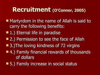 Recruitment  (O’Connor, 2005)   Martyrdom in the name of Allah is said to carry the following benefits: 1.) Eternal life in paradise  2.) Permission to see the face of Allah  3.)The loving kindness of 72 virgins 4.) Family financial rewards of thousands  of dollars  5.) Family increase in social status  