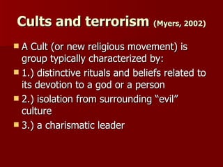 Cults and terrorism  (Myers, 2002) A Cult (or new religious movement) is group typically characterized by: 1.) distinctive rituals and beliefs related to its devotion to a god or a person  2.) isolation from surrounding “evil” culture  3.) a charismatic leader  