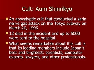 Cult: Aum Shinrikyo An apocalyptic cult that conducted a sarin nerve gas attack on the Tokyo subway on March 20, 1995. 12 died in the incident and up to 5000 were sent to the hospital. What seems remarkable about this cult is that its leading members include Japan’s best and brightest: scientists, computer experts, lawyers, and other professionals.  