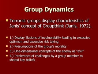 Group Dynamics Terrorist groups display characteristics of Janis’ concept of Groupthink (Janis, 1972). 1.) Display illusions of invulnerability leading to excessive optimism and excessive risk taking. 2.) Presumptions of the group’s morality  3.) One-dimensional concepts of the enemy as “evil”  4.) Intolerance of challenges by a group member to shared key beliefs 