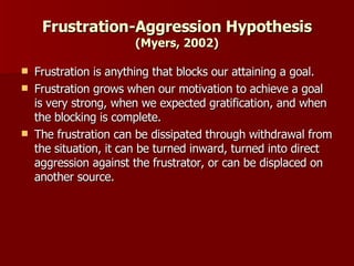 Frustration-Aggression Hypothesis  (Myers, 2002) Frustration is anything that blocks our attaining a goal. Frustration grows when our motivation to achieve a goal is very strong, when we expected gratification, and when the blocking is complete. The frustration can be dissipated through withdrawal from the situation, it can be turned inward, turned into direct aggression against the frustrator, or can be displaced on another source. 