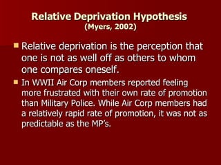 Relative Deprivation Hypothesis  (Myers, 2002) Relative deprivation is the perception that one is not as well off as others to whom one compares oneself. In WWII Air Corp members reported feeling more frustrated with their own rate of promotion than Military Police. While Air Corp members had a relatively rapid rate of promotion, it was not as predictable as the MP’s. 