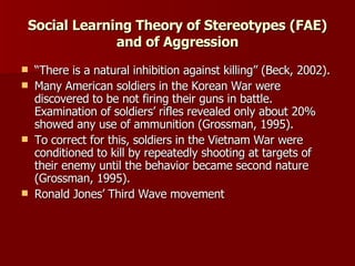Social Learning Theory of Stereotypes (FAE) and of Aggression “ There is a natural inhibition against killing” (Beck, 2002). Many American soldiers in the Korean War were discovered to be not firing their guns in battle. Examination of soldiers’ rifles revealed only about 20% showed any use of ammunition (Grossman, 1995). To correct for this, soldiers in the Vietnam War were conditioned to kill by repeatedly shooting at targets of their enemy until the behavior became second nature  (Grossman, 1995). Ronald Jones’ Third Wave movement 