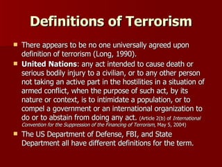 Definitions of Terrorism There appears to be no one universally agreed upon definition of terrorism (Long, 1990). United Nations : any act intended to cause death or serious bodily injury to a civilian, or to any other person not taking an active part in the hostilities in a situation of armed conflict, when the purpose of such act, by its nature or context, is to intimidate a population, or to compel a government or an international organization to do or to abstain from doing any act.  (Article 2(b) of  International Convention for the Suppression of the Financing of Terrorism , May 5, 2004) The US Department of Defense, FBI, and State Department all have different definitions for the term. 