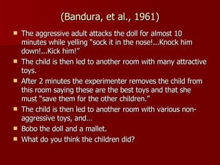 (Bandura, et al., 1961) The aggressive adult attacks the doll for almost 10 minutes while yelling “sock it in the nose!...Knock him down!...Kick him!” The child is then led to another room with many attractive toys. After 2 minutes the experimenter removes the child from this room saying these are the best toys and that she must “save them for the other children.” The child is then led to another room with various non-aggressive toys, and… Bobo the doll and a mallet. What do you think the children did? 