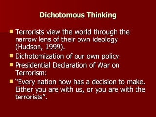 Dichotomous Thinking Terrorists view the world through the narrow lens of their own ideology (Hudson, 1999). Dichotomization of our own policy Presidential Declaration of War on Terrorism:  “Every nation now has a decision to make. Either you are with us, or you are with the terrorists”.  