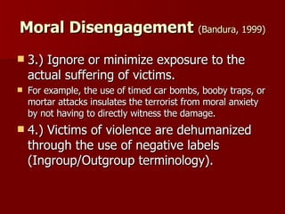 Moral Disengagement  (Bandura, 1999) 3.) Ignore or minimize exposure to the actual suffering of victims. For example, the use of timed car bombs, booby traps, or mortar attacks insulates the terrorist from moral anxiety by not having to directly witness the damage. 4.) Victims of violence are dehumanized through the use of negative labels (Ingroup/Outgroup terminology). 