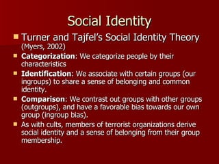 Social Identity Turner and Tajfel’s Social Identity Theory  (Myers, 2002) Categorization : We categorize people by their characteristics  Identification : We associate with certain groups (our ingroups) to share a sense of belonging and common identity.  Comparison : We contrast out groups with other groups (outgroups), and have a favorable bias towards our own group (ingroup bias). As with cults, members of terrorist organizations derive social identity and a sense of belonging from their group membership. 