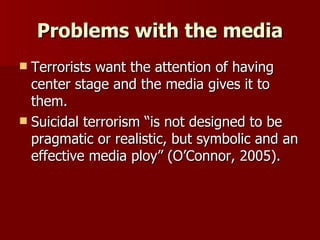 Problems with the media Terrorists want the attention of having center stage and the media gives it to them. Suicidal terrorism “is not designed to be pragmatic or realistic, but symbolic and an effective media ploy” (O’Connor, 2005). 