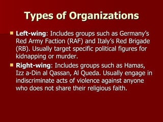 Types of Organizations Left-wing : Includes groups such as Germany’s Red Army Faction (RAF) and Italy’s Red Brigade (RB). Usually target specific political figures for kidnapping or murder. Right-wing : Includes groups such as Hamas, Izz a-Din al Qassan, Al Queda. Usually engage in indiscriminate acts of violence against anyone who does not share their religious faith.  