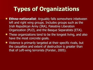 Types of Organizations Ethno-nationalist : Arguably falls somewhere inbetween left and right wing groups. Includes groups such as the Irish Republican Army (IRA), Palestine Liberation Organization (PLO), and the Basque Separatists (ETA).  These organizations tend to be the longest living, and also have the most concrete goals.  Violence is primarily targeted at their specific rivals, but the casualties and extent of destruction is greater than that of Left-wing terrorists (Forster, 2005). 