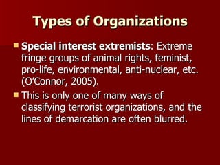 Types of Organizations Special interest extremists : Extreme fringe groups of animal rights, feminist, pro-life, environmental, anti-nuclear, etc. (O’Connor, 2005). This is only one of many ways of classifying terrorist organizations, and the lines of demarcation are often blurred. 