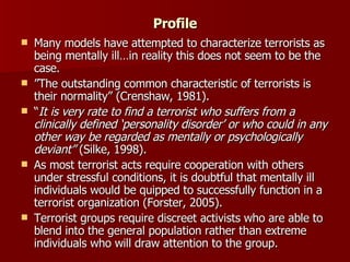 Profile Many models have attempted to characterize terrorists as being mentally ill…in reality this does not seem to be the case. ” The outstanding common characteristic of terrorists is their normality” (Crenshaw, 1981). “ It is very rate to find a terrorist who suffers from a clinically defined ‘personality disorder’ or who could in any other way be regarded as mentally or psychologically deviant”  (Silke, 1998).  As most terrorist acts require cooperation with others under stressful conditions, it is doubtful that mentally ill individuals would be quipped to successfully function in a terrorist organization (Forster, 2005).  Terrorist groups require discreet activists who are able to blend into the general population rather than extreme individuals who will draw attention to the group. 