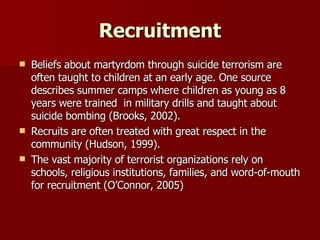Recruitment Beliefs about martyrdom through suicide terrorism are often taught to children at an early age. One source describes summer camps where children as young as 8 years were trained  in military drills and taught about suicide bombing (Brooks, 2002). Recruits are often treated with great respect in the community (Hudson, 1999). The vast majority of terrorist organizations rely on schools, religious institutions, families, and word-of-mouth for recruitment (O’Connor, 2005) 
