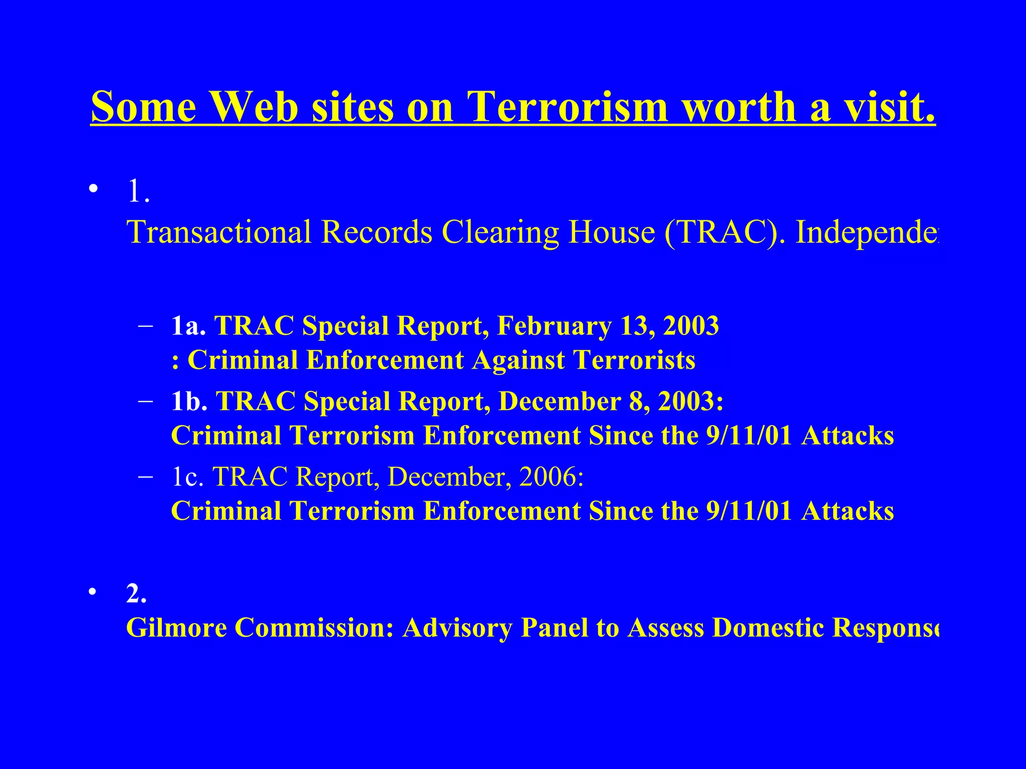 Some Web sites on Terrorism worth a visit.   1.  Transactional Records Clearing House (TRAC). Independent watchdog. 1a.  TRAC Special Report, February 13, 2003   : Criminal Enforcement Against Terrorists 1b.  TRAC Special Report, December 8, 2003:   Criminal Terrorism Enforcement Since the 9/11/01 Attacks   1c.  TRAC Report, December, 2006:  Criminal Terrorism Enforcement Since the 9/11/01 Attacks   2.  Gilmore Commission: Advisory Panel to Assess Domestic Response Capabilities for Terrorism. Annual Reports   