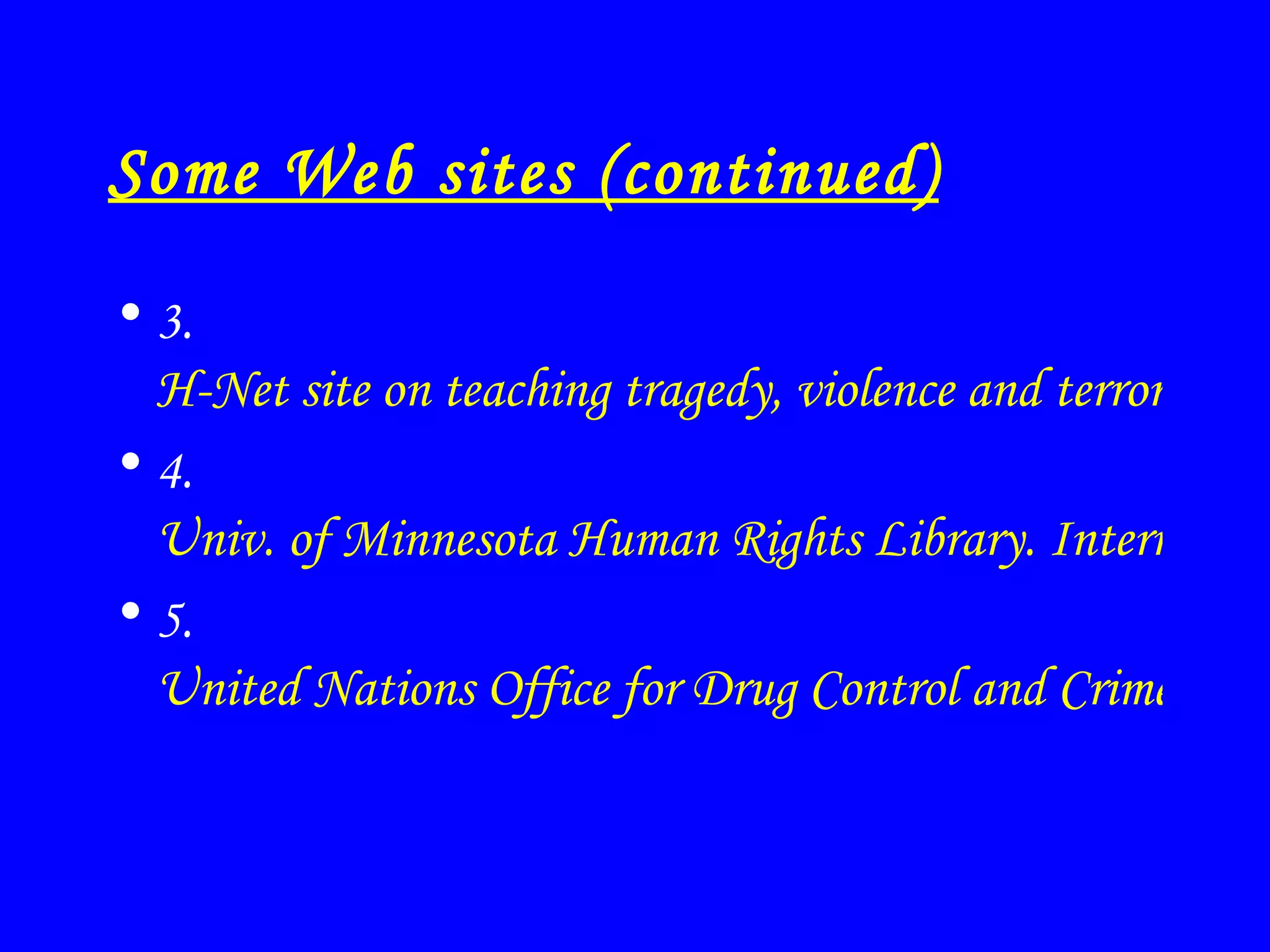 Some Web sites (continued) 3.  H-Net site on teaching tragedy, violence and terrorism. Good historical contextualization. 4.  Univ. of Minnesota Human Rights Library. International Terrorism and Human Right links. 5.  United Nations Office for Drug Control and Crime Prevention. Tony note: includes 15 anti-terrorism conventions. 