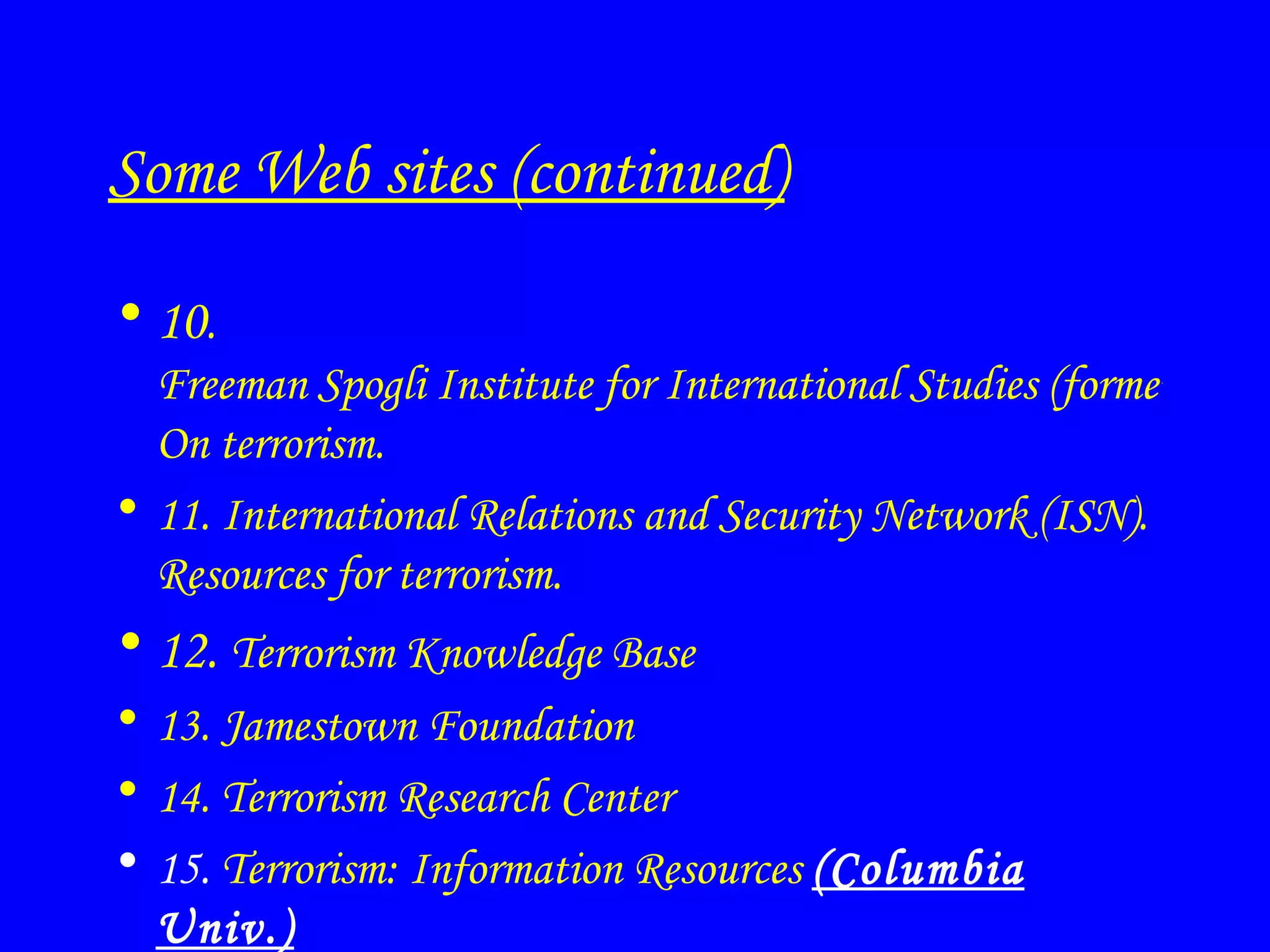 Some Web sites (continued) 10 .  Freeman Spogli Institute for International Studies (formerly SIIS).  On terrorism. 11.  International Relations and Security Network (ISN).  Resources for terrorism. 12.  Terrorism Knowledge Base 13.  Jamestown Foundation 14.  Terrorism Research Center 15.  Terrorism: Information Resources   (Columbia Univ.) 
