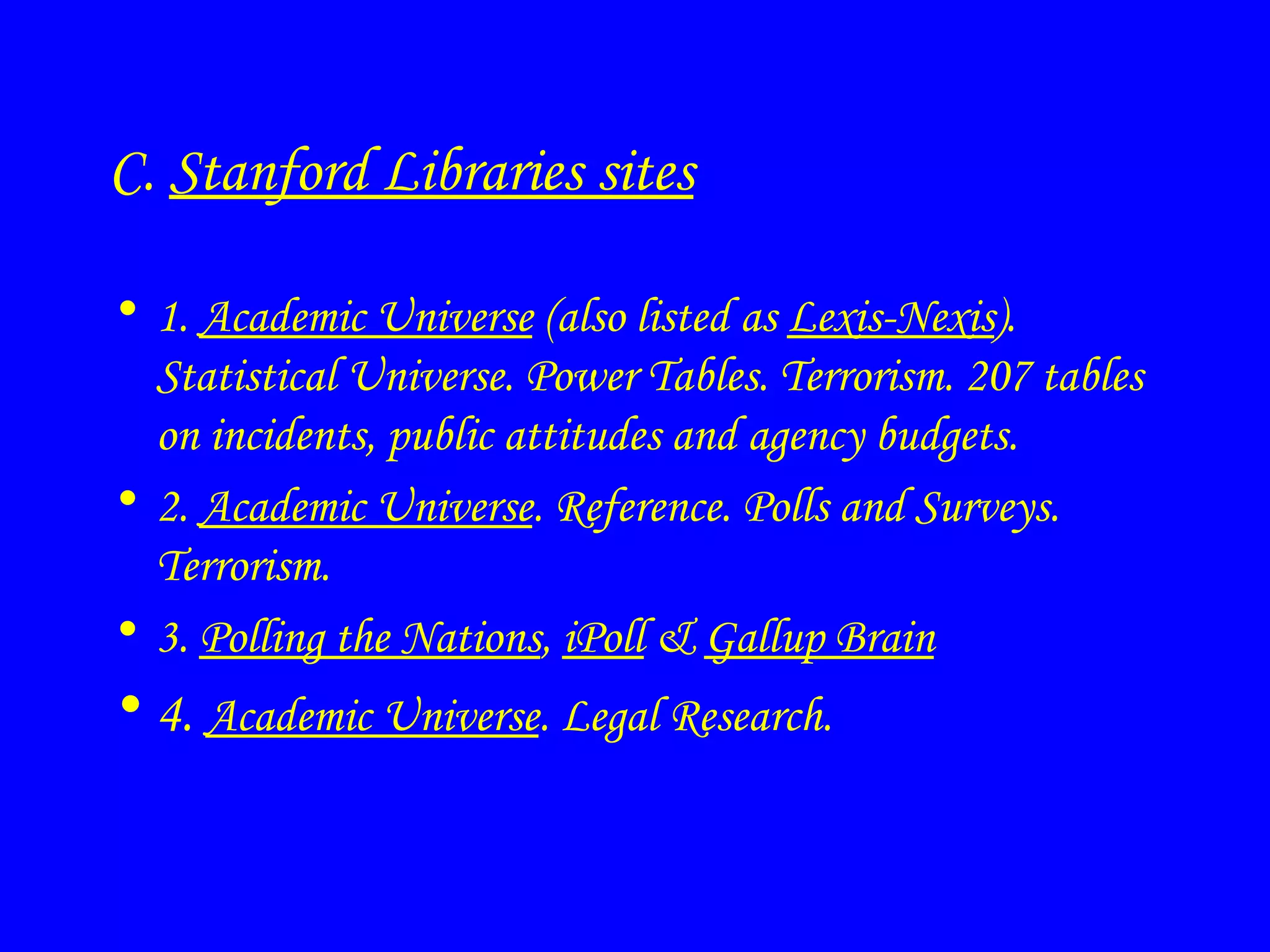 C.  Stanford Libraries sites 1.  Academic Universe  (also listed as  Lexis-Nexis ). Statistical Universe. Power Tables. Terrorism. 207 tables on incidents, public attitudes and agency budgets.  2.  Academic Universe . Reference. Polls and Surveys. Terrorism. 3.  Polling the Nations ,  iPoll  &  Gallup Brain 4.  Academic Universe . Legal Research. 