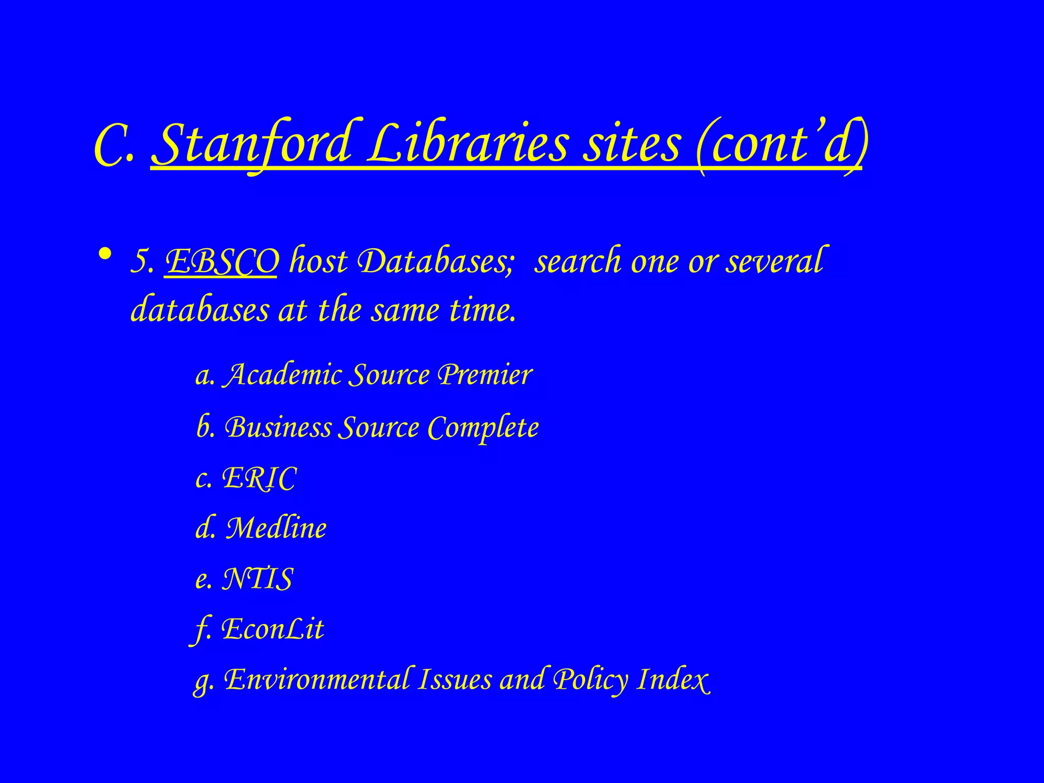 C.  Stanford Libraries sites (cont’d) 5.  EBSCO  host Databases;  search one or several databases at the same time. a. Academic Source Premier b. Business Source Complete c. ERIC d. Medline e. NTIS f. EconLit g. Environmental Issues and Policy Index 